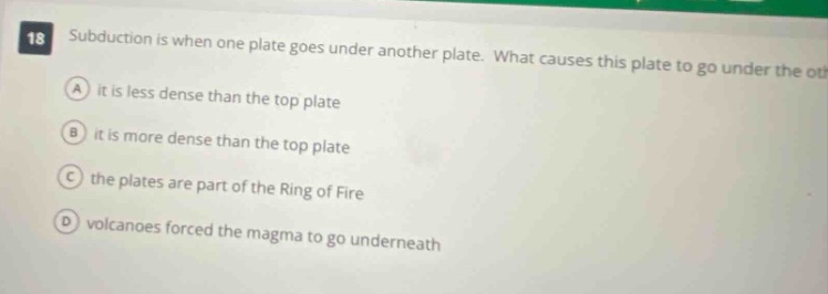 18 subduction is when one plate goes under another plate. what causes this plate to go under the other? a it is less dense than the top plate b it is more dense than the top plate c the plates are part of the ring of fire d volcanoes forced the magma to go underneath