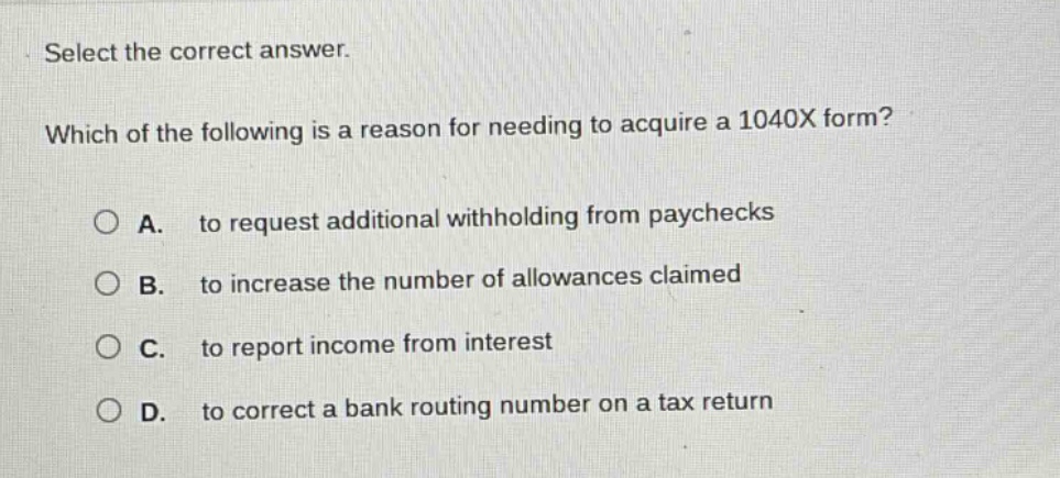 select the correct answer. which of the following is a reason for needing to acquire a 1040x form? a. to request additional withholding from paychecks b. to increase the number of allowances claimed c. to report income from interest d. to correct a bank routing number on a tax return