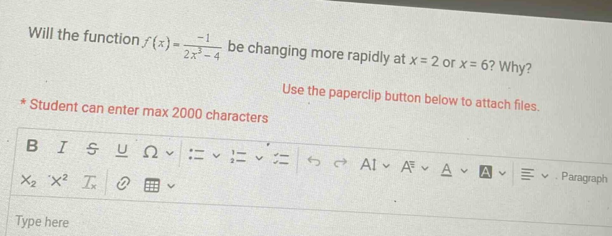 will the function f(x)=-1/(2x^3 - 4) be changing more rapidly at x = 2 or x = 6? why? * student can enter max 2000 characters use the paperclip button below to attach files. b i s u ω := = = ⇄ ⇄ a1 a a a paragraph x2 x² ix