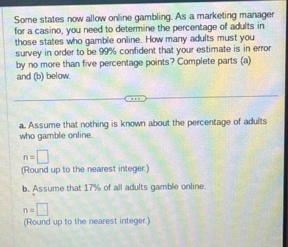 some states now allow online gambling. as a marketing manager for a casino, you need to determine the percentage of adults in those states who gamble online. how many adults must you survey in order to be 99% confident that your estimate is in error by no more than five percentage points? complete parts (a) and (b) below. a. assume that nothing is known about the percentage of adults who gamble online. n = (round up to the nearest integer.) b. assume that 17% of all adults gamble online. n = (round up to the nearest integer.)