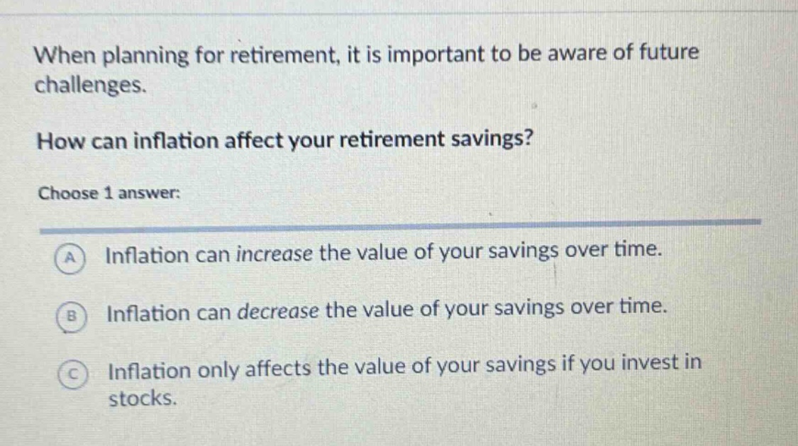 when planning for retirement, it is important to be aware of future challenges. how can inflation affect your retirement savings? choose 1 answer: a inflation can increase the value of your savings over time. b inflation can decrease the value of your savings over time. c inflation only affects the value of your savings if you invest in stocks.
