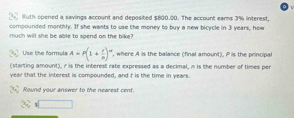 ruth opened a savings account and deposited $800.00. the account earns 3% interest, compounded monthly. if she wants to use the money to buy a new bicycle in 3 years, how much will she be able to spend on the bike? use the formula a = p(1 + r/n)^nt, where a is the balance (final amount), p is the principal (starting amount), r is the interest rate expressed as a decimal, n is the number of times per year that the interest is compounded, and t is the time in years. round your answer to the nearest cent. $