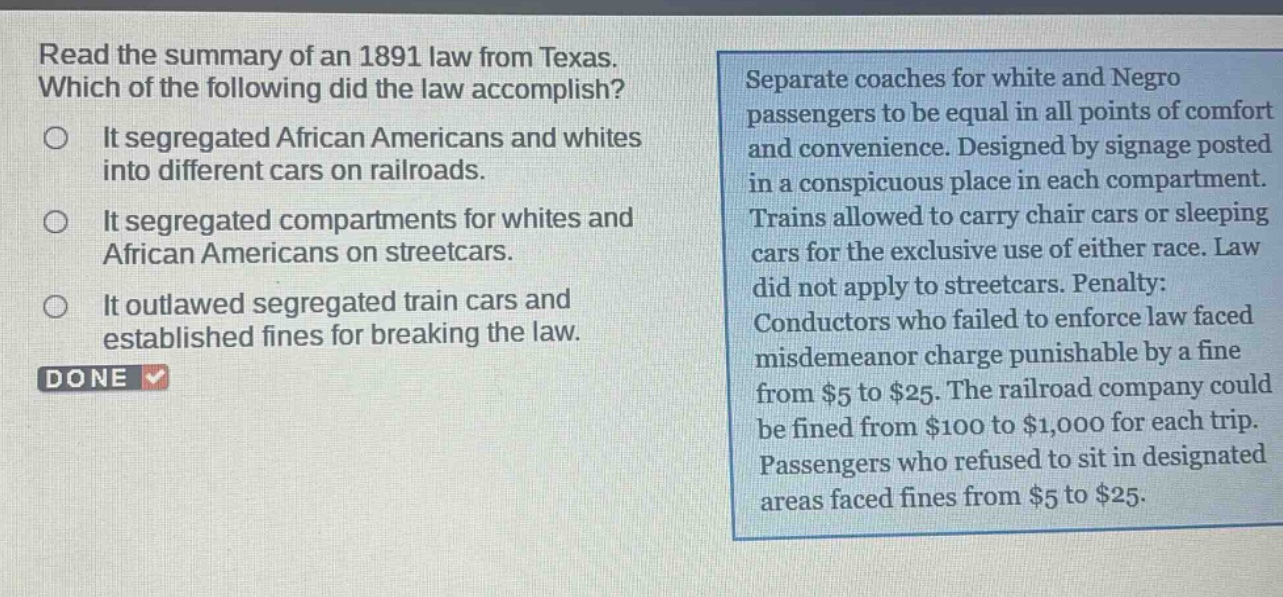 read the summary of an 1891 law from texas. which of the following did the law accomplish? it segregated african americans and whites into different cars on railroads. it segregated compartments for whites and african americans on streetcars. it outlawed segregated train cars and established fines for breaking the law. separate coaches for white and negro passengers to be equal in all points of comfort and convenience. designed by signage posted in a conspicuous place in each compartment. trains allowed to carry chair cars or sleeping cars for the exclusive use of either race. law did not apply to streetcars. penalty: conductors who failed to enforce law faced misdemeanor charge punishable by a fine from $5 to $25. the railroad company could be fined from $100 to $1,000 for each trip. passengers who refused to sit in designated areas faced fines from $5 to $25.