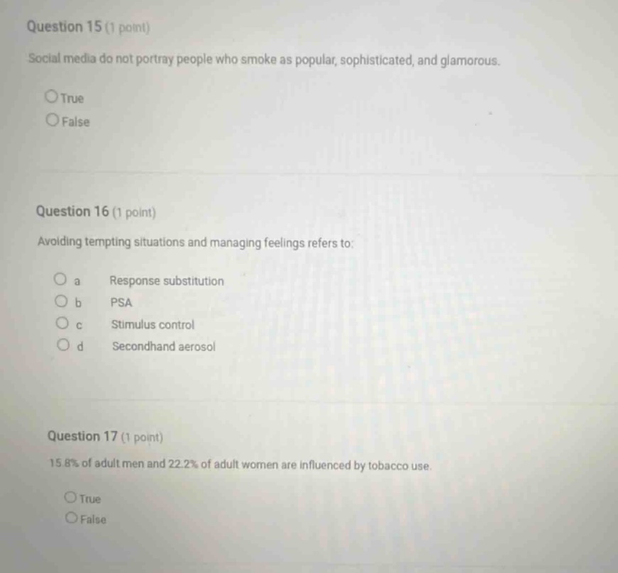 question 15 (1 point) social media do not portray people who smoke as popular, sophisticated, and glamorous. true false question 16 (1 point) avoiding tempting situations and managing feelings refers to: a response substitution b psa c stimulus control d secondhand aerosol question 17 (1 point) 15.8% of adult men and 22.2% of adult women are influenced by tobacco use. true false