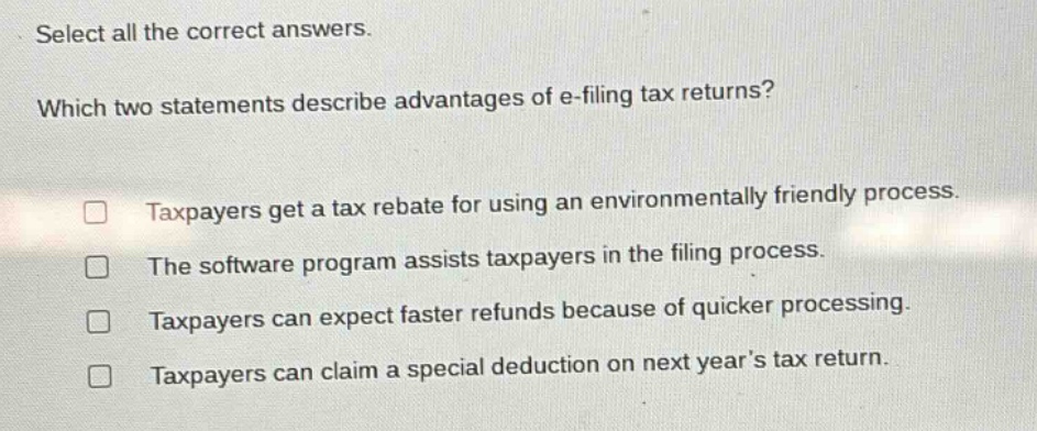 select all the correct answers. which two statements describe advantages of e - filing tax returns? taxpayers get a tax rebate for using an environmentally friendly process. the software program assists taxpayers in the filing process. taxpayers can expect faster refunds because of quicker processing. taxpayers can claim a special deduction on next year’s tax return.