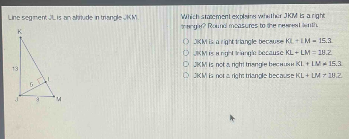 line segment jl is an altitude in triangle jkm. which statement explains whether jkm is a right triangle? round measures to the nearest tenth. jkm is a right triangle because kl + lm = 15.3. jkm is a right triangle because kl + lm = 18.2. jkm is not a right triangle because kl + lm ≠ 15.3. jkm is not a right triangle because kl + lm ≠ 18.2.