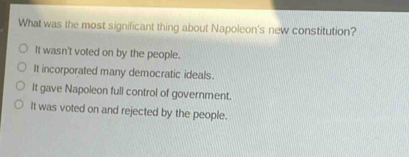 what was the most significant thing about napoleons new constitution?\nit wasnt voted on by the people.\nit incorporated many democratic ideals.\nit gave napoleon full control of government.\nit was voted on and rejected by the people.