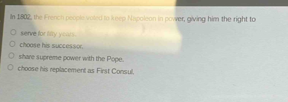 in 1802, the french people voted to keep napoleon in power, giving him the right to\nserve for fifty years.\nchoose his successor.\nshare supreme power with the pope.\nchoose his replacement as first consul.