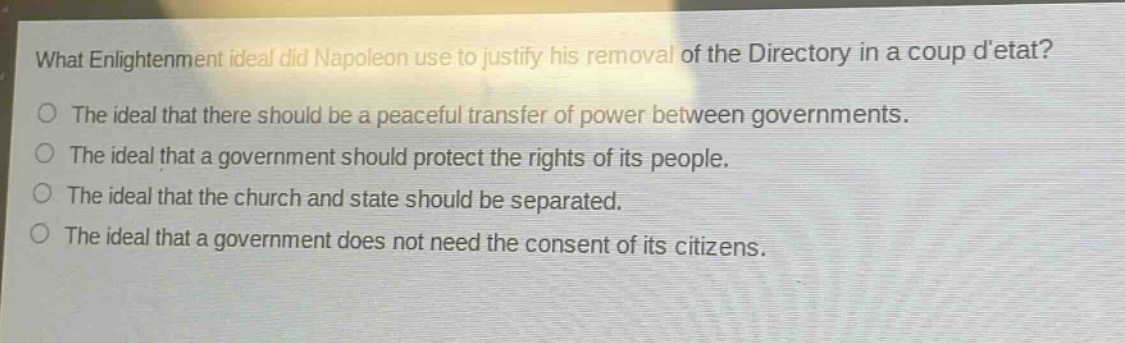 what enlightenment ideal did napoleon use to justify his removal of the directory in a coup detat?\nthe ideal that there should be a peaceful transfer of power between governments.\nthe ideal that a government should protect the rights of its people.\nthe ideal that the church and state should be separated.\nthe ideal that a government does not need the consent of its citizens.