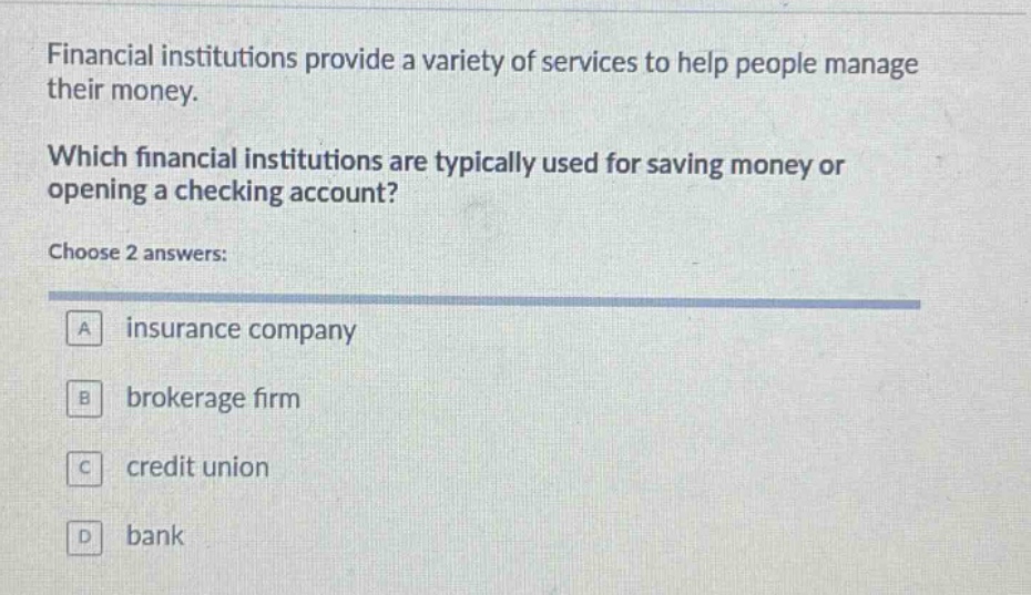 financial institutions provide a variety of services to help people manage their money. which financial institutions are typically used for saving money or opening a checking account? choose 2 answers: a insurance company b brokerage firm c credit union d bank