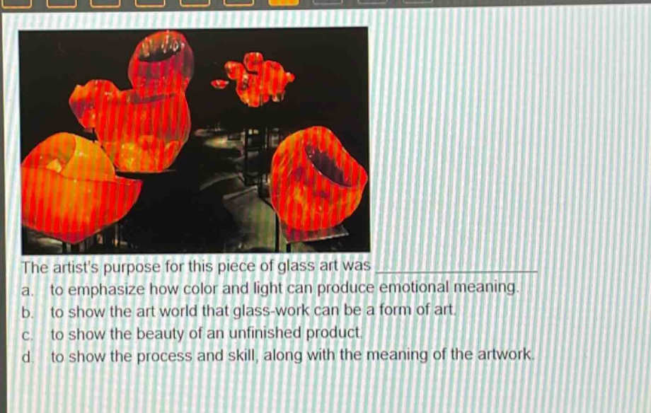 the artists purpose for this piece of glass art was \na. to emphasize how color and light can produce emotional meaning.\nb. to show the art world that glass - work can be a form of art.\nc. to show the beauty of an unfinished product.\nd. to show the process and skill, along with the meaning of the artwork.