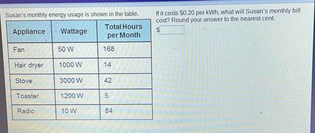 susans monthly energy usage is shown in the table. if it costs $0.20 per kwh, what will susans monthly bill cost? round your answer to the nearest cent. appliance wattage total hours per month fan 50 w 168 hair dryer 1000 w 14 stove 3000 w 42 toaster 1200 w 5 radio 10 w 84