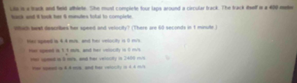 lila is a track and field athlete. she must complete four laps around a circular track. the track itself is a 400 - meter track and it took her 6 minutes total to complete. which best describes her speed and velocity? (there are 60 seconds in 1 minute.) her speed is 4.4 m/s, and her velocity is 0 m/s. her speed is 1.1 m/s, and her velocity is 0 m/s. her speed is 0 m/s, and her velocity is 2400 m/s. her speed is 4.4 m/s, and her velocity is 4.4 m/s.