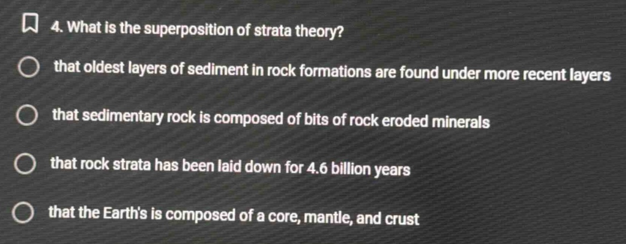 4. what is the superposition of strata theory? that oldest layers of sediment in rock formations are found under more recent layers that sedimentary rock is composed of bits of rock eroded minerals that rock strata has been laid down for 4.6 billion years that the earths is composed of a core, mantle, and crust