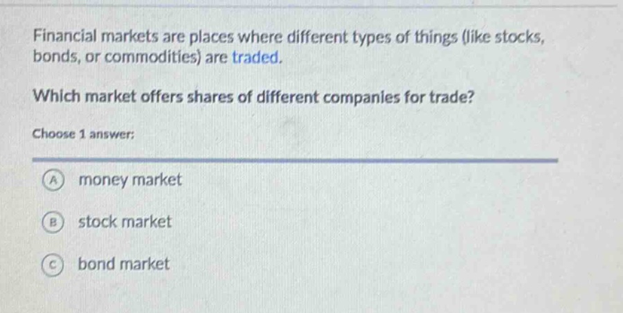 financial markets are places where different types of things (like stocks, bonds, or commodities) are traded. which market offers shares of different companies for trade? choose 1 answer: a money market b stock market c bond market
