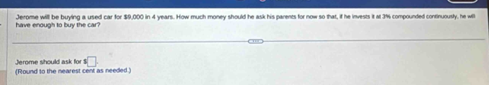 jerome will be buying a used car for $9,000 in 4 years. how much money should he ask his parents for now so that, if he invests it at 3% compounded continuously, he will have enough to buy the car? jerome should ask for $ (round to the nearest cent as needed.)