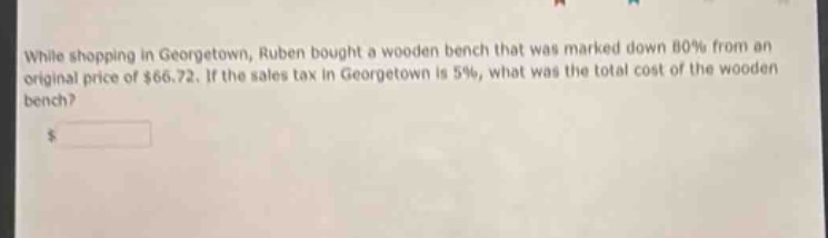while shopping in georgetown, ruben bought a wooden bench that was marked down 80% from an original price of $66.72. if the sales tax in georgetown is 5%, what was the total cost of the wooden bench?