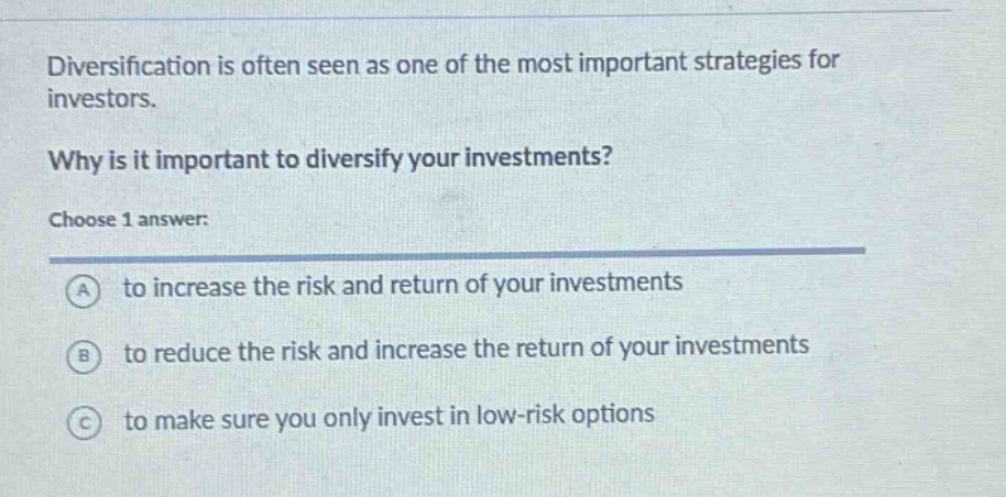 diversification is often seen as one of the most important strategies for investors. why is it important to diversify your investments? choose 1 answer: a to increase the risk and return of your investments b to reduce the risk and increase the return of your investments c to make sure you only invest in low - risk options