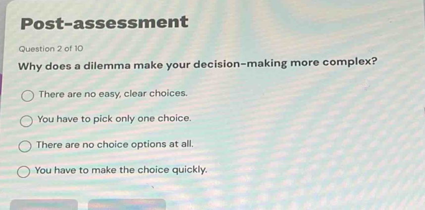 post - assessment\nquestion 2 of 10\nwhy does a dilemma make your decision - making more complex?\nthere are no easy, clear choices.\nyou have to pick only one choice.\nthere are no choice options at all.\nyou have to make the choice quickly.