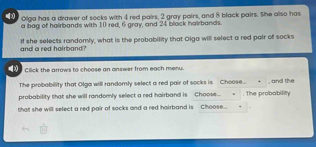 olga has a drawer of socks with 4 red pairs, 2 gray pairs, and 8 black pairs. she also has a bag of hairbands with 10 red, 6 gray, and 24 black hairbands. if she selects randomly, what is the probability that olga will select a red pair of socks and a red hairband? click the arrows to choose an answer from each menu. the probability that olga will randomly select a red pair of socks is choose..., and the probability that she will randomly select a red hairband is choose.... the probability that she will select a red pair of socks and a red hairband is choose....