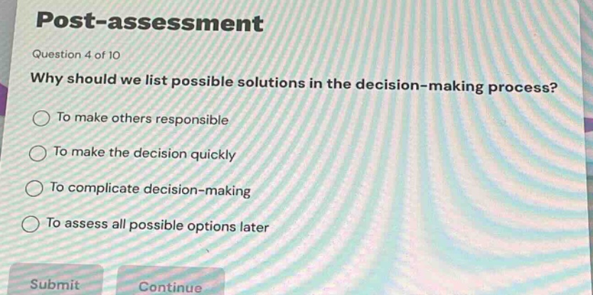 post - assessment\nquestion 4 of 10\nwhy should we list possible solutions in the decision - making process?\nto make others responsible\nto make the decision quickly\nto complicate decision - making\nto assess all possible options later