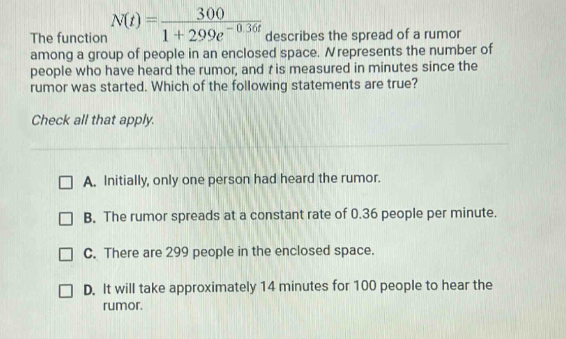 the function n(t) = 300 / (1 + 299e^(-0.36t)) describes the spread of a rumor among a group of people in an enclosed space. n represents the number of people who have heard the rumor, and t is measured in minutes since the rumor was started. which of the following statements are true? check all that apply. a. initially, only one person had heard the rumor. b. the rumor spreads at a constant rate of 0.36 people per minute. c. there are 299 people in the enclosed space. d. it will take approximately 14 minutes for 100 people to hear the rumor.