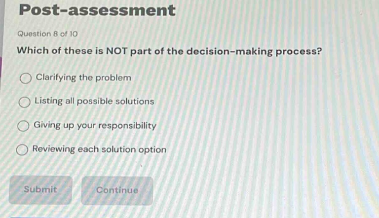 post - assessment\nquestion 8 of 10\nwhich of these is not part of the decision - making process?\nclarifying the problem\nlisting all possible solutions\ngiving up your responsibility\nreviewing each solution option