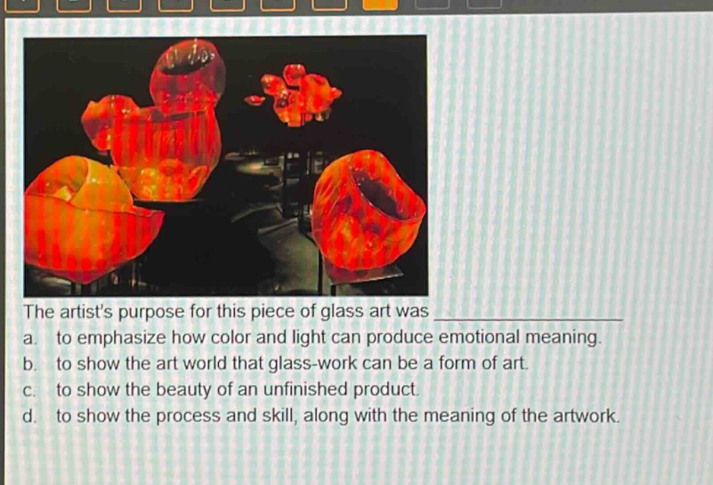 the artists purpose for this piece of glass art was \n a. to emphasize how color and light can produce emotional meaning.\n b. to show the art world that glass - work can be a form of art.\n c. to show the beauty of an unfinished product.\n d. to show the process and skill, along with the meaning of the artwork.
