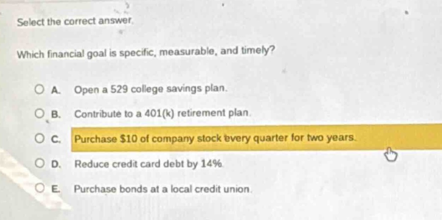 select the correct answer. which financial goal is specific, measurable, and timely? a. open a 529 college savings plan. b. contribute to a 401(k) retirement plan. c. purchase $10 of company stock every quarter for two years. d. reduce credit card debt by 14%. e. purchase bonds at a local credit union.