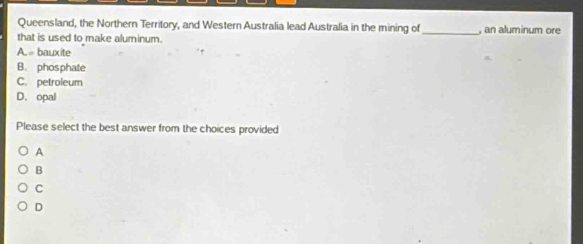 queensland, the northern territory, and western australia lead australia in the mining of _, an aluminum ore that is used to make aluminum. a. bauxite b. phosphate c. petroleum d. opal please select the best answer from the choices provided o a o b o c o d