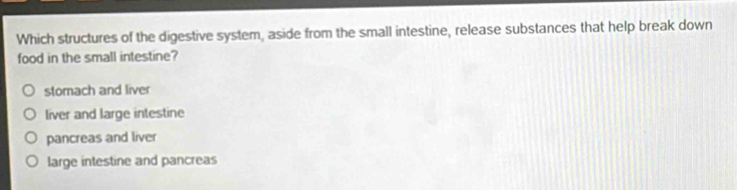 which structures of the digestive system, aside from the small intestine, release substances that help break down food in the small intestine?\no stomach and liver\no liver and large intestine\no pancreas and liver\no large intestine and pancreas