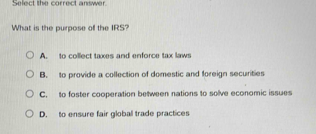 select the correct answer. what is the purpose of the irs? a. to collect taxes and enforce tax laws b. to provide a collection of domestic and foreign securities c. to foster cooperation between nations to solve economic issues d. to ensure fair global trade practices