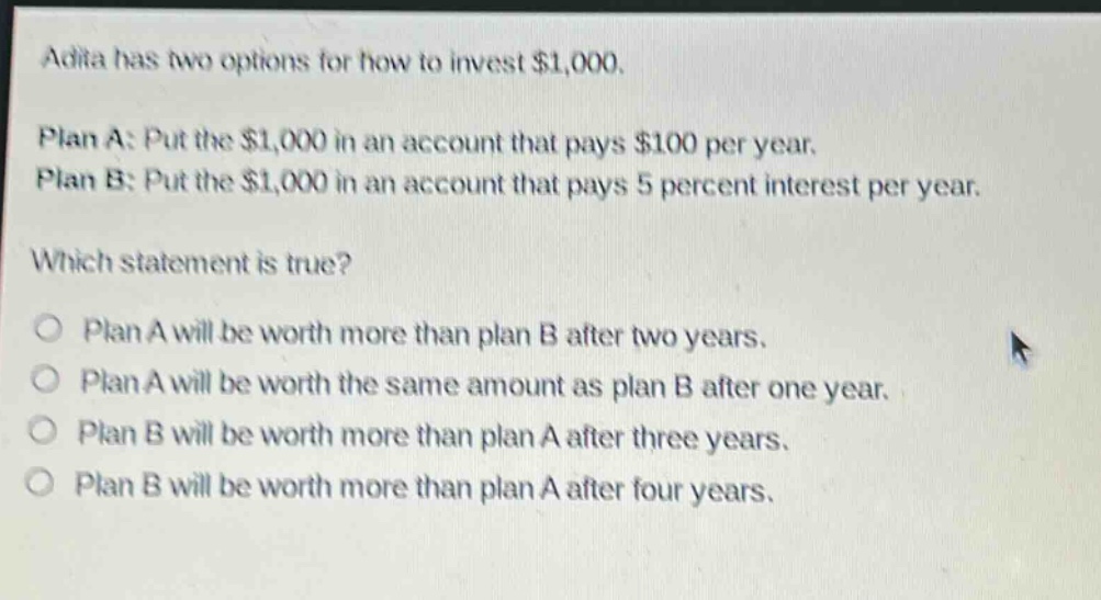 adita has two options for how to invest $1,000. plan a: put the $1,000 in an account that pays $100 per year. plan b: put the $1,000 in an account that pays 5 percent interest per year. which statement is true? plan a will be worth more than plan b after two years. plan a will be worth the same amount as plan b after one year. plan b will be worth more than plan a after three years. plan b will be worth more than plan a after four years.