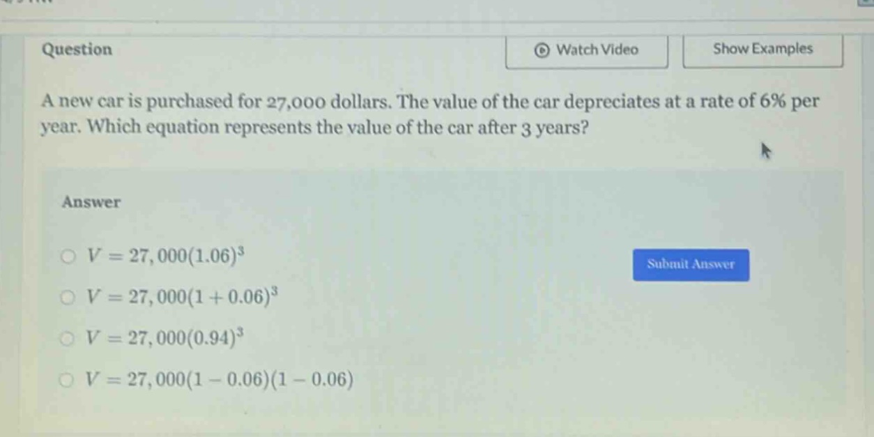 question a new car is purchased for 27,000 dollars. the value of the car depreciates at a rate of 6% per year. which equation represents the value of the car after 3 years? answer o v = 27,000(1.06)^3 o v = 27,000(1 + 0.06)^3 o v = 27,000(0.94)^3 o v = 27,000(1 - 0.06)(1 - 0.06)