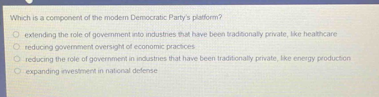which is a component of the modern democratic partys platform?\n extending the role of government into industries that have been traditionally private, like healthcare\n reducing government oversight of economic practices\n reducing the role of government in industries that have been traditionally private, like energy production\n expanding investment in national defense