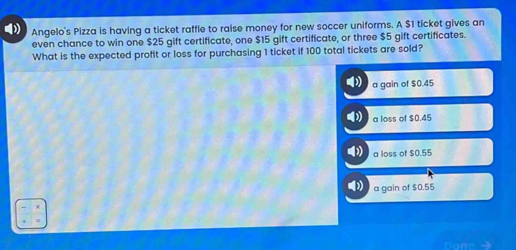 angelos pizza is having a ticket raffle to raise money for new soccer uniforms. a $1 ticket gives an even chance to win one $25 gift certificate, one $15 gift certificate, or three $5 gift certificates. what is the expected profit or loss for purchasing 1 ticket if 100 total tickets are sold? a gain of $0.45 a loss of $0.45 a loss of $0.55 a gain of $0.55