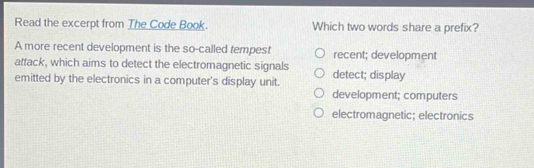 read the excerpt from the code book. a more recent development is the so - called tempest attack, which aims to detect the electromagnetic signals emitted by the electronics in a computers display unit. which two words share a prefix? recent; development detect; display development; computers electromagnetic; electronics