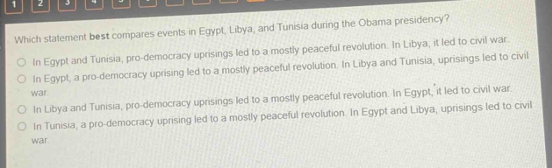 which statement best compares events in egypt, libya, and tunisia during the obama presidency?\nin egypt and tunisia, pro - democracy uprisings led to a mostly peaceful revolution. in libya, it led to civil war.\nin egypt, a pro - democracy uprising led to a mostly peaceful revolution. in libya and tunisia, uprisings led to civil war.\nin libya and tunisia, pro - democracy uprisings led to a mostly peaceful revolution. in egypt, it led to civil war.\nin tunisia, a pro - democracy uprising led to a mostly peaceful revolution. in egypt and libya, uprisings led to civil war.