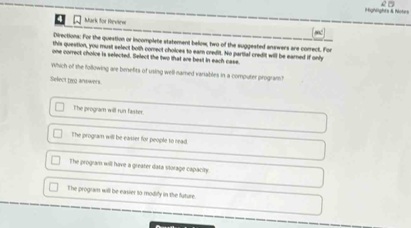 directions: for the question or incomplete statement below, two of the suggested answers are correct. for this question, you must select both correct choices to earn credit. no partial credit will be earned if only one correct choice is selected. select the two that are best in each case. which of the following are benefits of using well - named variables in a computer program? select two answers. the program will run faster. the program will be easier for people to read. the program will have a greater data storage capacity. the program will be easier to modify in the future.