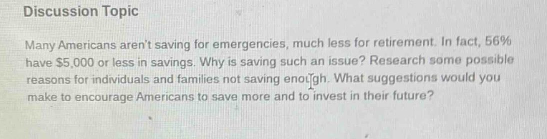 discussion topic\nmany americans arent saving for emergencies, much less for retirement. in fact, 56% have $5,000 or less in savings. why is saving such an issue? research some possible reasons for individuals and families not saving enough. what suggestions would you make to encourage americans to save more and to invest in their future?