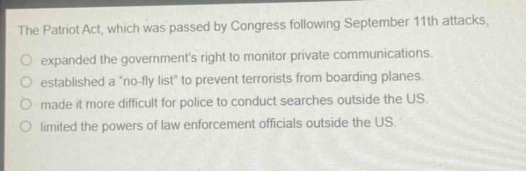 the patriot act, which was passed by congress following september 11th attacks, expanded the governments right to monitor private communications. established a \no - fly list\ to prevent terrorists from boarding planes. made it more difficult for police to conduct searches outside the us. limited the powers of law enforcement officials outside the us.