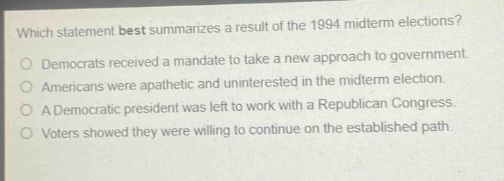 which statement best summarizes a result of the 1994 midterm elections? democrats received a mandate to take a new approach to government. americans were apathetic and uninterested in the midterm election. a democratic president was left to work with a republican congress. voters showed they were willing to continue on the established path.