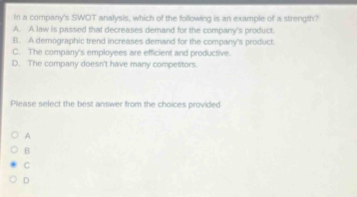 in a companys swot analysis, which of the following is an example of a strength? a. a law is passed that decreases demand for the companys product. b. a demographic trend increases demand for the companys product. c. the companys employees are efficient and productive. d. the company doesnt have many competitors. please select the best answer from the choices provided