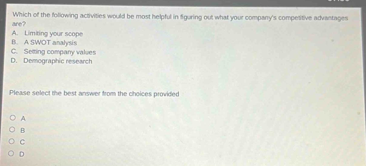 which of the following activities would be most helpful in figuring out what your companys competitive advantages are? a. limiting your scope b. a swot analysis c. setting company values d. demographic research please select the best answer from the choices provided