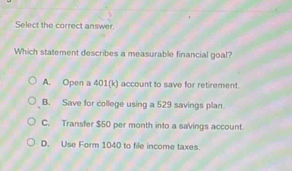 select the correct answer. which statement describes a measurable financial goal? a. open a 401(k) account to save for retirement. b. save for college using a 529 savings plan. c. transfer $50 per month into a savings account. d. use form 1040 to file income taxes.