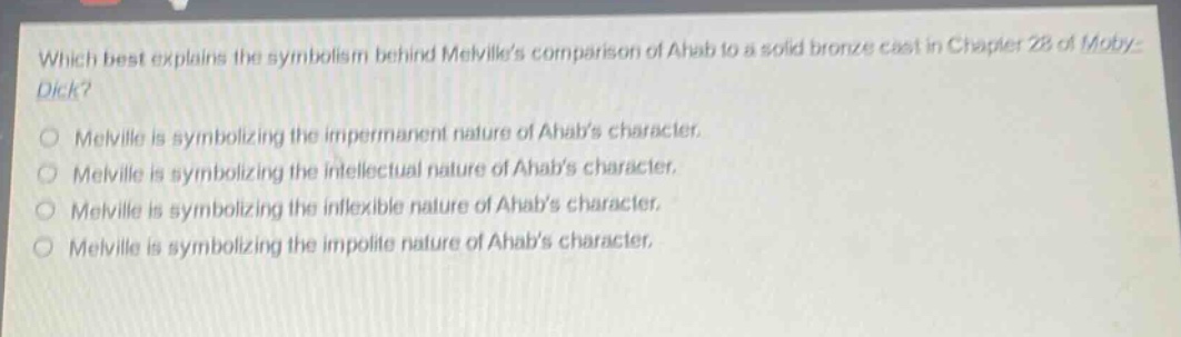 which best explains the symbolism behind melvilles comparison of ahab to a solid bronze cast in chapter 28 of moby - dick?\nmelville is symbolizing the impermanent nature of ahabs character.\nmelville is symbolizing the intellectual nature of ahabs character.\nmelville is symbolizing the inflexible nature of ahabs character.\nmelville is symbolizing the impolite nature of ahabs character.