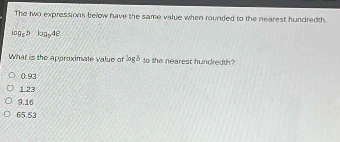the two expressions below have the same value when rounded to the nearest hundredth. log₅b log₉48 what is the approximate value of logb to the nearest hundredth? 0.93 1.23 9.16 65.53