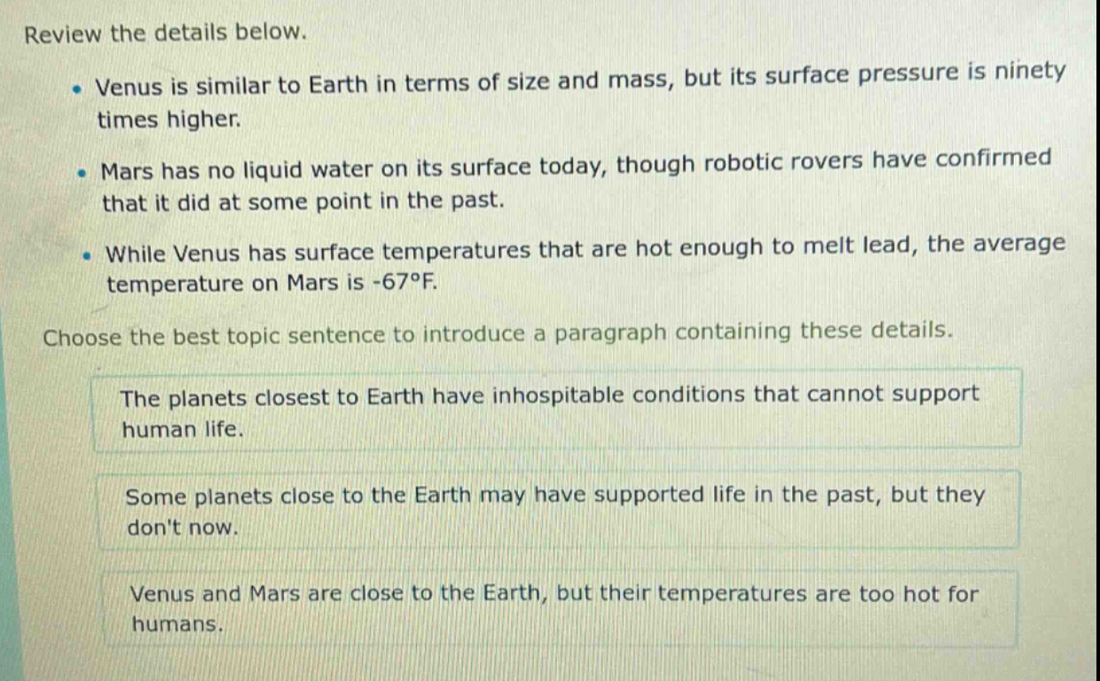 review the details below. venus is similar to earth in terms of size and mass, but its surface pressure is ninety times higher. mars has no liquid water on its surface today, though robotic rovers have confirmed that it did at some point in the past. while venus has surface temperatures that are hot enough to melt lead, the average temperature on mars is -67°f. choose the best topic sentence to introduce a paragraph containing these details. the planets closest to earth have inhospitable conditions that cannot support human life. some planets close to the earth may have supported life in the past, but they dont now. venus and mars are close to the earth, but their temperatures are too hot for humans.