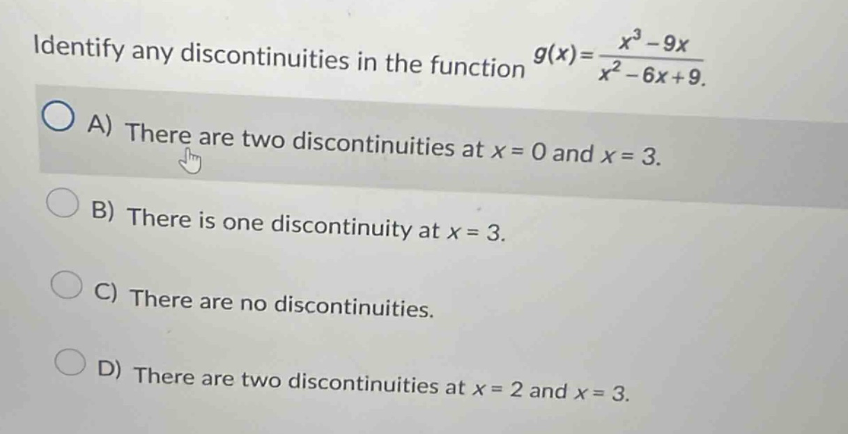 identify any discontinuities in the function g(x)=(x^3 - 9x)/(x^2 - 6x + 9). a) there are two discontinuities at x = 0 and x = 3. b) there is one discontinuity at x = 3. c) there are no discontinuities. d) there are two discontinuities at x = 2 and x = 3.