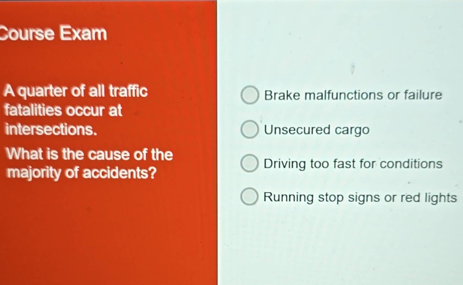 course exam a quarter of all traffic fatalities occur at intersections. what is the cause of the majority of accidents? brake malfunctions or failure unsecured cargo driving too fast for conditions running stop signs or red lights